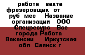 работа . вахта. фрезеровщик. от 50 000 руб./мес. › Название организации ­ ООО Спецресурс - Все города Работа » Вакансии   . Иркутская обл.,Саянск г.